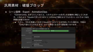 ⒸKLab inc.
汎用素材：破壊プロップ
● シーン説明：Export：AnimationClips
○ 「Convert Units」をオンにしておくと、システムスケールのズレを自動的に補正してくれま
す。これにより「Houdiniで作ったジオメトリがUnityで読むととても小さい」というよくある
問題を回避できます。
■ ただし、それを見越して大きくHoudiniでジオメトリを作成していた場合は、今度は
「Unityで読んだら大きすぎる」という事態になるので適宜使い分けます。
57
 