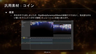 ⒸKLab inc.
汎用素材：コイン
● 概要
○ 序文の方でも記しましたが、RigidBodyDynamicsのBakeは破壊だけではなく、頂点変化のな
い硬いオブジェクトが行う物理シミュレーション全般に使えます。
62
 