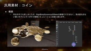 ⒸKLab inc.
汎用素材：コイン
● 概要
○ 序文の方でも記しましたが、RigidBodyDynamicsのBakeは破壊だけではなく、頂点変化のな
い硬いオブジェクトが行う物理シミュレーション全般に使えます。
63
 