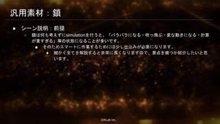 ⒸKLab inc.
汎用素材：鎖
● シーン説明：前提
○ 鎖は何も考えずにsimulationを行うと、「バラバラになる・吹っ飛ぶ・変な動きになる・計算
が重すぎる」等の状態になることが多いです。
■ そのためスマートに作業するためには少し仕込みが必要になります。
● 細かく全てを解説すると非常に長くなりますので、要点を幾つか紹介したいと思
います。
66
 