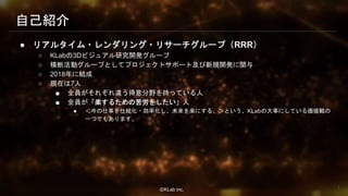 ⒸKLab inc.
● リアルタイム・レンダリング・リサーチグループ（RRR）
○ KLabの3Dビジュアル研究開発グループ
○ 横断活動グループとしてプロジェクトサポート及び新規開発に関与
○ 2018年に結成
○ 現在は7人
■ 全員がそれぞれ違う得意分野を持っている人
■ 全員が「楽するための苦労をしたい」人
● ＜今の仕事を仕組化・効率化し、未来を楽にする。＞という、KLabの大事にしている価値観の
一つでもあります。
自己紹介
7
 