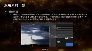 ⒸKLab inc.
汎用素材：鎖
● 要点解説
○ 最後に「TransformPieces」SOPでSimulationジオメトリを最終的に使うジオメトリに差し替
えます。きちんと差し替えが行えていれば、「RBDtoFBX」ROPで最終的に使うジオメトリ
のFBXアニメーションを問題なく書き出す事ができます。
75
 