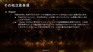 ⒸKLab inc.
その他注意事項
● Export
○ 「RBDtoFBX」ROPでエクスポートする場合はジオメトリをPackしておく必要があります。
■ Packすることにより、それぞれのピースを単一のトランスフォーム情報に落とし込む
ことができます。
■ 「name」かそれに準ずるアトリビュートとピースの相関関係を参照するので、この性
質を利用することで鎖の項目で述べたような「Simlationジオメトリと全く別のジオメト
リをアサインする」というような事をしても、上手く書き出す事ができます。
77
 