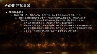 ⒸKLab inc.
その他注意事項
● 頂点数の変化
○ 頂点数が変わると「RBDtoFBX」ROPでは上手く書き出せないことが多いです。
■ 動的に頂点数が変化するジオメトリをUnityに持ち込む場合は、「FluidVAT」や
「Alembic」といった手法で書き出さないと基本的には上手く書き出せません。
● そのため事前に全てのピースを割っておく必要があります。
● 映像制作でよく使う「破壊等で実際に物が割れるまで割れてるように見せないた
めに該当要素を削除したり隠したりするテクニック」を使うと頂点数の変化が起
こるので、「RBDtoFBX」ROPで上手く書き出せなくなります。
78
 