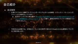 ⒸKLab inc.
● 自主制作
○ 仕事だけではなく趣味でもプリレンダーやリアルタイムの映像・エフェクト・モーショング
ラフィックス制作をしています。
■ 先日ボーンデジタル様主催の『Houdiniで作るNPRエフェクト＆After Effectsでのコンポ
ジット実践解説オンラインセミナー』という題で、趣味のNPRエフェクトの解説セミナ
ーを行いました。
○ 今回のUnity道場では、仕事及びこうした自主制作で培われたHoudiniとUnity連携のノウハウ
をご紹介致します。
自己紹介
8
 