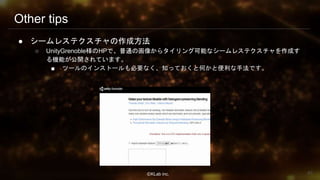 ⒸKLab inc.
Other tips
● シームレステクスチャの作成方法
○ UnityGrenoble様のHPで、普通の画像からタイリング可能なシームレステクスチャを作成す
る機能が公開されています。
■ ツールのインストールも必要なく、知っておくと何かと便利な手法です。
83
 