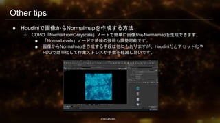 ⒸKLab inc.
Other tips
● Houdiniで画像からNormalmapを作成する方法
○ COPの「NormalFromGrayscale」ノードで簡単に画像からNormalmapを生成できます。
■ 「NormalLevels」ノードで法線の強弱も調整可能です。
■ 画像からNormalmapを作成する手段は他にもありますが、Houdiniだとアセット化や
PDGで効率化して作業ストレスや手数を軽減し易いです。
85
 
