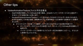 ⒸKLab inc.
Other tips
● VertexAnimationTextureフォルダの注意点
○ SideFX社様が提供しているShaderを使う場合、Unityのパッケージマネージャから該当デー
タをロードする事が多いと思います。
○ HoudiniのVertexAnimesionTextureノードに記されたパスはオリジナルデータのパスなので、
そのまま使用して中身を改変・削除等を行うと今後同様のパスを参照する要素全てに影響が
生じます。
■ オリジナルデータを誤って上書きしないためには以下のような対策が有効です。
● オリジナルデータのフォルダを参照するが、中に入っているShader等を複製して
使用する。
● パッケージマネージャで参照するフォルダ一式を別の場所にコピーし、そちらか
ら参照するようにする。
87
 