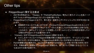 ⒸKLab inc.
Other tips
● PolygonSoupに関する注意点
○ 2021年4月時点だと、「Sweep」や「ParticleFluidSurface」等のよく使うメッシュ生成ノード
のデフォルトがPolygonSoupになっている事が多いです。
○ PolygonSoupだとPolygonと比べて、見た目は一見変わらずにキャッシュサイズが半分位にな
ります。
■ 映像制作ではこれでも良いのですが、PrimitiveやVertexはPolygonSoup化されることで
アトリビュートの調整ができなくなり、それらを基にしたUVや頂点情報も正確ではな
くなるので、後からアトリビュートを調整したりゲームエンジンでの使用を想定してい
る場合はPolygonにする必要があります。
○ 「Convert」SOPでPolygonSoupからPolygonに変換できます。
■ ただし元データと比べてPolygonの順番が異なる場合があるので、ゲームエンジンで使
用するデータを作る場合は、PolygonSoupを使用しない方が安全だと思われます。
○ Pointの情報は殆ど維持され、Houdiniの作業時もPointを扱うことが多いので気づき辛いので
すが、作業の途中で意図せずPolygonSoupに変換され、後で気づいて問題になるということ
もあるので注意が必要です。
91
 