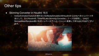 ⒸKLab inc.
Other tips
● Skinning Converter in Houdini 18.5
○ VertexAnimationTextureを使わないSoftbodySimulationのHoudiniからUnityへのコンバート手
法として、主にHoudiniの「SideFXLabs Skinning Converter」ノードを使用し、Unityに
SkinnedMeshRenderer扱いのボーンベースアニメーションに変換して持ち込む手法がござい
ます。
92
 