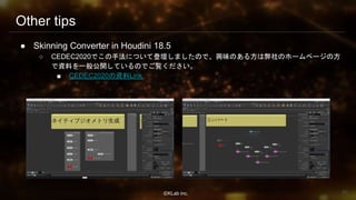 ⒸKLab inc.
Other tips
● Skinning Converter in Houdini 18.5
○ CEDEC2020でこの手法について登壇しましたので、興味のある方は弊社のホームページの方
で資料を一般公開しているのでご覧ください。
■ CEDEC2020の資料Link
93
 