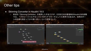 ⒸKLab inc.
Other tips
● Skinning Converter in Houdini 18.5
○ 前述の「Skinning Converter」を使用した手法ですが、CEDEC2020登壇時のHoudini18の段階
では、「プロシージャルアセットにできてアプローチとしても有用ではあるが、当時のボー
ンの仕様も相まって少々使い辛い」という状態でした。
94
 