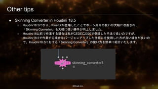 ⒸKLab inc.
Other tips
● Skinning Converter in Houdini 18.5
○ Houdini18.5になり、KineFXが登場したことでボーン周りの扱いが大幅に改善され、
「Skinning Converter」も大幅に使い勝手が向上しました。
○ Houdini18以前で作業する場合は私がCEDEC2020で登壇した手法で良いのですが、
Houdini18.5で作業する場合はバージョンアップした仕組みを使用した方が良い場合が多いの
で、Houdini18.5における「Skinning Converter」の使い方を簡単に紹介いたします。
95
 