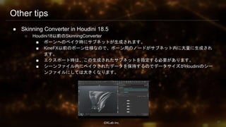 ⒸKLab inc.
Other tips
● Skinning Converter in Houdini 18.5
○ Houdini18以前のSkinningConverter
■ ボーンへのベイク時にサブネットが生成されます。
■ KineFX以前のボーン仕様なので、ボーン用のノードがサブネット内に大量に生成され
ます。
■ エクスポート時は、この生成されたサブネットを指定する必要があります。
■ シーンファイル内にベイクされたデータを保持するのでデータサイズがHoudiniのシー
ンファイルにしては大きくなります。
97
 