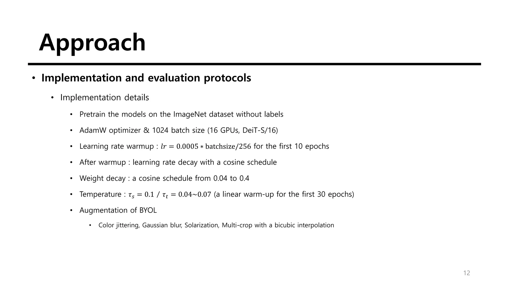 Approach
12
• Implementation and evaluation protocols
• Implementation details
• Pretrain the models on the ImageNet dataset without labels
• AdamW optimizer & 1024 batch size (16 GPUs, DeiT-S/16)
• Learning rate warmup : 𝑙𝑟 = 0.0005 ∗ batchsize/256 for the first 10 epochs
• After warmup : learning rate decay with a cosine schedule
• Weight decay : a cosine schedule from 0.04 to 0.4
• Temperature : 𝜏𝑠 = 0.1 / 𝜏𝑡 = 0.04~0.07 (a linear warm-up for the first 30 epochs)
• Augmentation of BYOL
• Color jittering, Gaussian blur, Solarization, Multi-crop with a bicubic interpolation
 