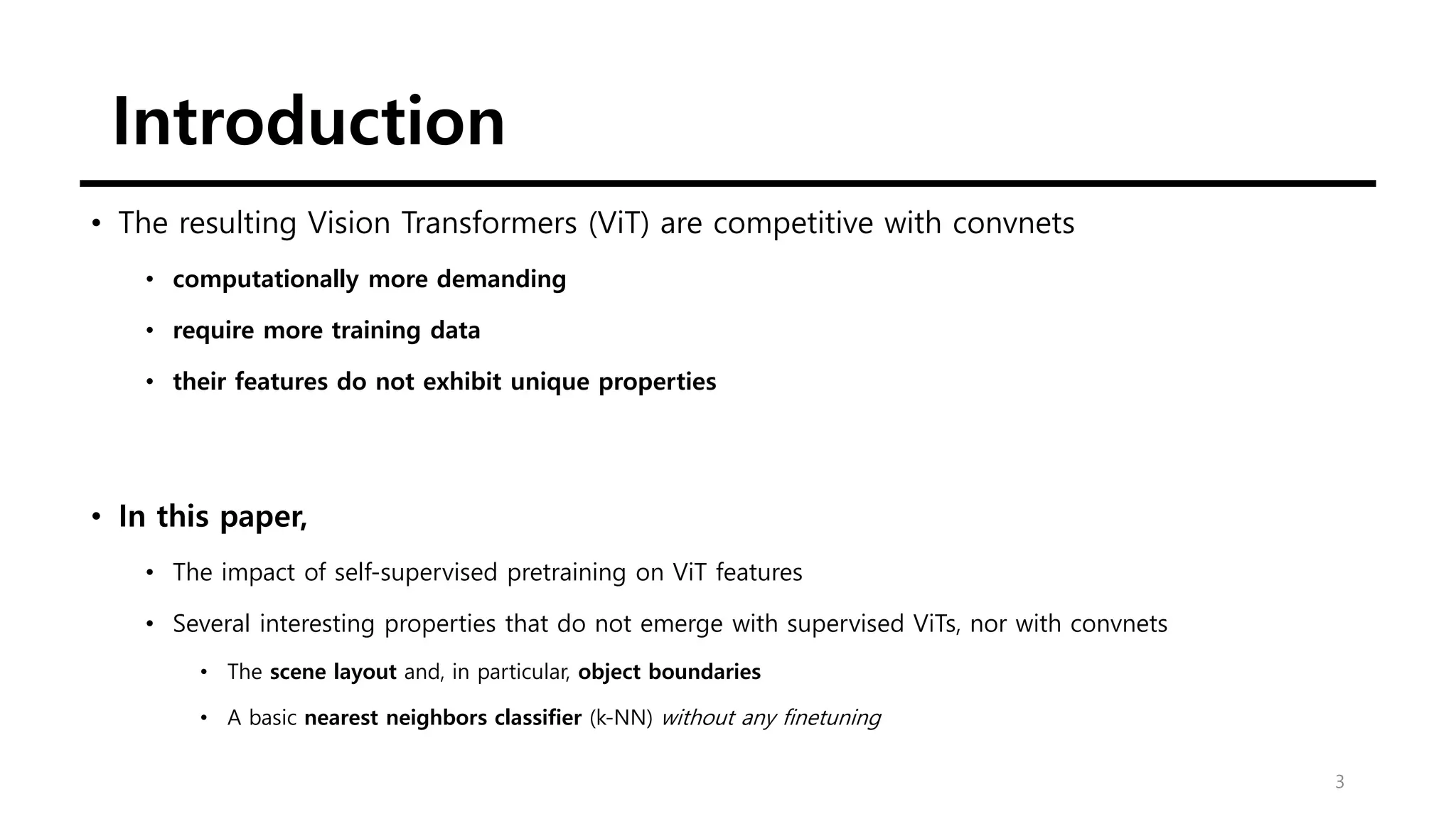 Introduction
3
• The resulting Vision Transformers (ViT) are competitive with convnets
• computationally more demanding
• require more training data
• their features do not exhibit unique properties
• In this paper,
• The impact of self-supervised pretraining on ViT features
• Several interesting properties that do not emerge with supervised ViTs, nor with convnets
• The scene layout and, in particular, object boundaries
• A basic nearest neighbors classifier (k-NN) without any finetuning
 
