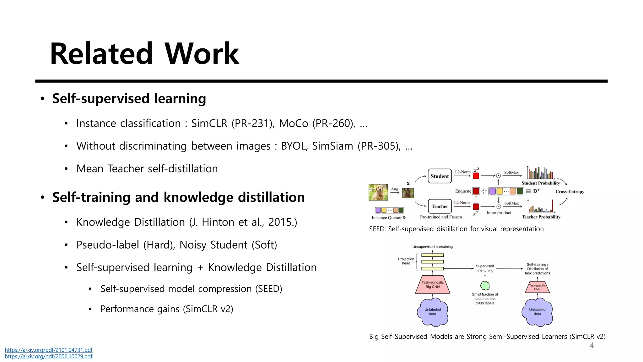 Related Work
4
• Self-supervised learning
• Instance classification : SimCLR (PR-231), MoCo (PR-260), …
• Without discriminating between images : BYOL, SimSiam (PR-305), …
• Mean Teacher self-distillation
• Self-training and knowledge distillation
• Knowledge Distillation (J. Hinton et al., 2015.)
• Pseudo-label (Hard), Noisy Student (Soft)
• Self-supervised learning + Knowledge Distillation
• Self-supervised model compression (SEED)
• Performance gains (SimCLR v2)
SEED: Self-supervised distillation for visual representation
https://arxiv.org/pdf/2101.04731.pdf
https://arxiv.org/pdf/2006.10029.pdf
Big Self-Supervised Models are Strong Semi-Supervised Learners (SimCLR v2)
 