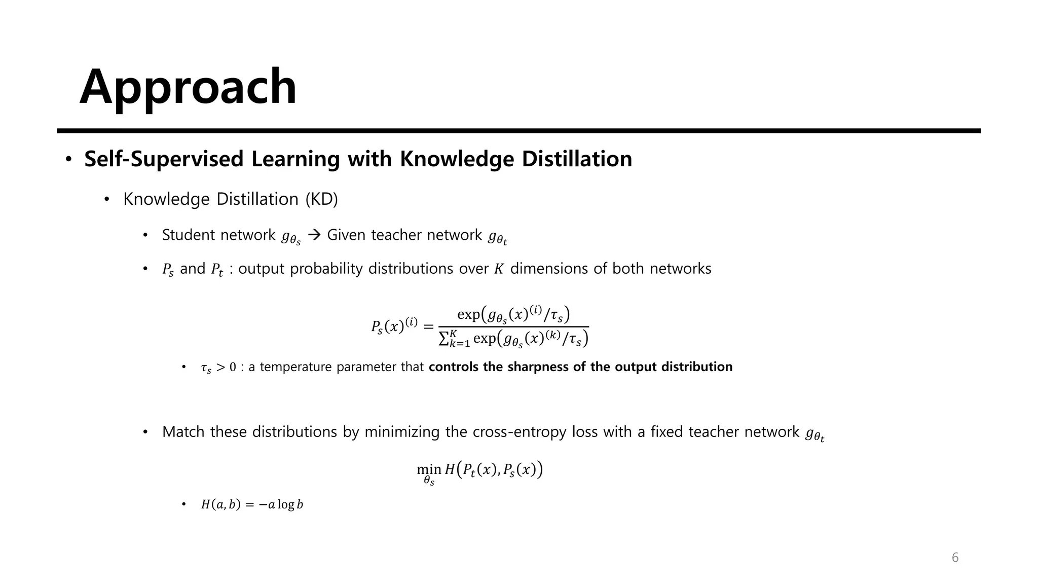 Approach
6
• Self-Supervised Learning with Knowledge Distillation
• Knowledge Distillation (KD)
• Student network 𝑔𝜃𝑠
→ Given teacher network 𝑔𝜃𝑡
• 𝑃𝑠 and 𝑃𝑡 : output probability distributions over 𝐾 dimensions of both networks
𝑃𝑠 𝑥 𝑖
=
exp 𝑔𝜃𝑠
𝑥 𝑖
/𝜏𝑠
σ𝑘=1
𝐾
exp 𝑔𝜃𝑠
𝑥 𝑘 /𝜏𝑠
• 𝜏𝑠 > 0 : a temperature parameter that controls the sharpness of the output distribution
• Match these distributions by minimizing the cross-entropy loss with a fixed teacher network 𝑔𝜃𝑡
min
𝜃𝑠
𝐻 𝑃𝑡 𝑥 , 𝑃𝑠 𝑥
• 𝐻 𝑎, 𝑏 = −𝑎 log 𝑏
 