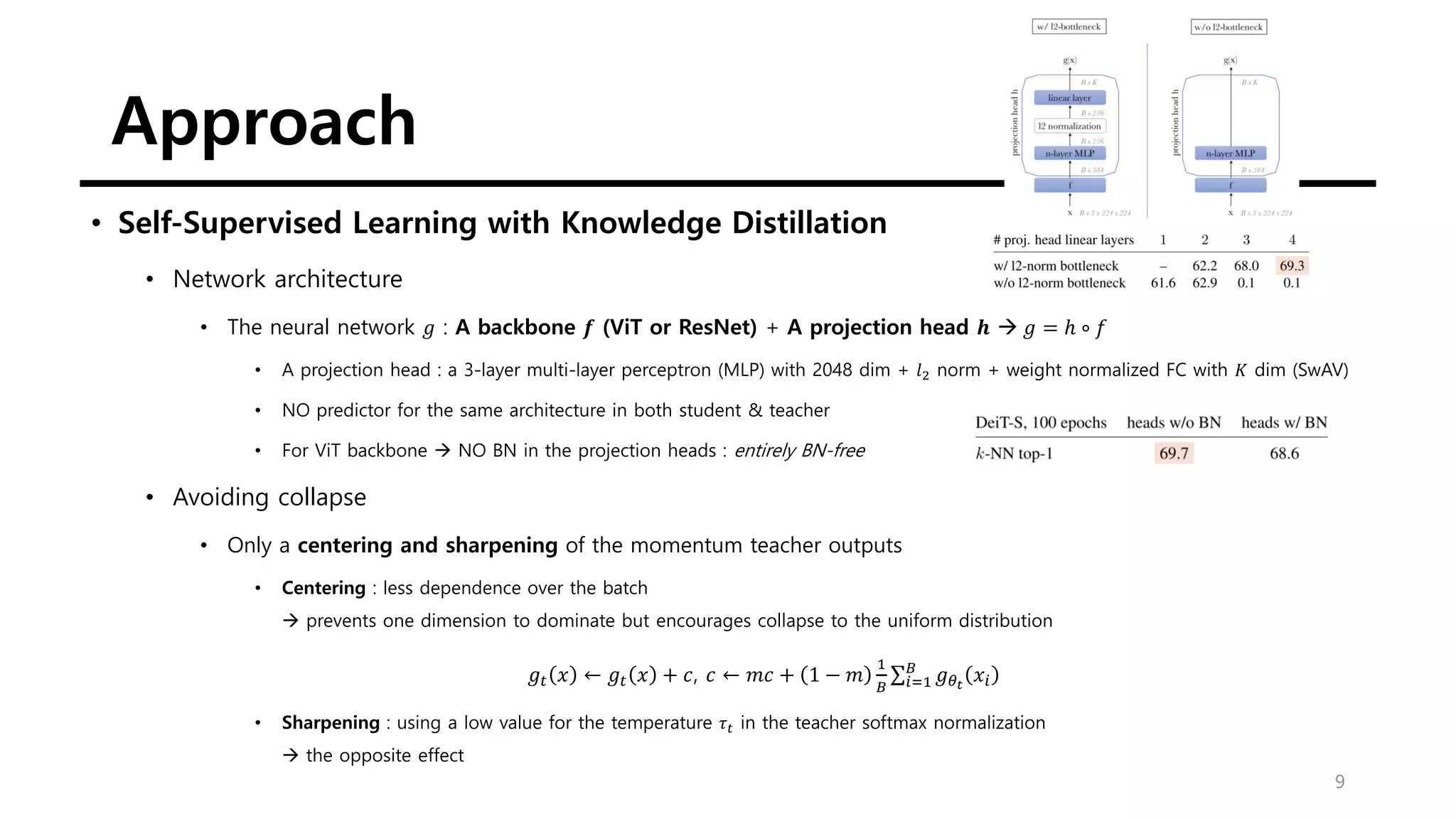 Approach
9
• Self-Supervised Learning with Knowledge Distillation
• Network architecture
• The neural network 𝑔 : A backbone 𝒇 (ViT or ResNet) + A projection head 𝒉 → 𝑔 = ℎ ∘ 𝑓
• A projection head : a 3-layer multi-layer perceptron (MLP) with 2048 dim + 𝑙2 norm + weight normalized FC with 𝐾 dim (SwAV)
• NO predictor for the same architecture in both student & teacher
• For ViT backbone → NO BN in the projection heads : entirely BN-free
• Avoiding collapse
• Only a centering and sharpening of the momentum teacher outputs
• Centering : less dependence over the batch
→ prevents one dimension to dominate but encourages collapse to the uniform distribution
𝑔𝑡 𝑥 ← 𝑔𝑡 𝑥 + 𝑐, 𝑐 ← 𝑚𝑐 + 1 − 𝑚
1
𝐵
σ𝑖=1
𝐵
𝑔𝜃𝑡
𝑥𝑖
• Sharpening : using a low value for the temperature 𝜏𝑡 in the teacher softmax normalization
→ the opposite effect
 