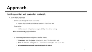 Approach
13
• Implementation and evaluation protocols
• Evaluation protocols
• Linear evaluation (with frozen backbone)
• Random resize crops & Horizontal flips (training) / Central crop (test)
• Fine-tuning
• Initialize networks with pre-trained weights & Adapt them during training
→ So sensitive to hyperparameters!
• A simple weighted nearest neighbor classifier (k-NN)
• Compute and store the features of the training data of the downstream task
• Match the feature of an image to the k nearest stored features that votes for the label
• NO hyperparameter tuning & data augmentation and SIMPLE!
 