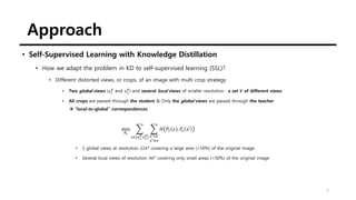 Approach
7
• Self-Supervised Learning with Knowledge Distillation
• How we adapt the problem in KD to self-supervised learning (SSL)?
• Different distorted views, or crops, of an image with multi crop strategy
• Two global views (𝑥1
𝑔
and 𝑥2
𝑔
) and several local views of smaller resolution : a set 𝑽 of different views
• All crops are passed through the student & Only the global views are passed through the teacher
→ “local-to-global” correspondences
min
𝜃𝑠
෍
𝑥∈ 𝑥1
𝑔
,𝑥2
𝑔
෍
𝑥′∈𝑉
𝑥′≠𝑥
𝐻 𝑃𝑡 𝑥 , 𝑃𝑠 𝑥′
• 2 global views at resolution 2242
covering a large area (>50%) of the original image
• Several local views of resolution 962
covering only small areas (<50%) of the original image
 