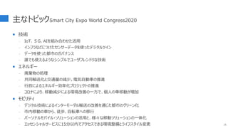 主なトピックSmart City Expo World Congress2020
 技術
- IoT、５G、AIを組み合わせた活用
- インフラなどにつけたセンサーデータを使ったデジタルツイン
- データを使った都市のガバナンス
- 誰でも使えるようなシンプルでユーザフレンドリな技術
 エネルギー
- 廃棄物の処理
- 共同輸送化と交通量の減少。電気自動車の推進
- 行政によるエネルギー効率化プロジェクトの推進
- コロナにより、移動減少による環境改善の一方で、個人の車移動が増加
 モビリティ
- デジタル技術によるインターモーダル輸送の改善を通じた都市のグリーン化
- 市内移動の車から、徒歩、自転車への移行
- パーソナルモバイル・ソリューションの活用と、様々な移動ソリューションの一体化
- エッセンシャルサービスに15分以内でアクセスできる環境整備とライフスタイル変更 15
 