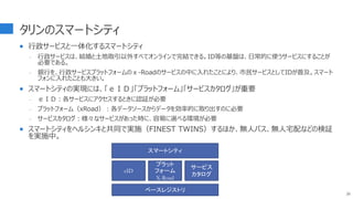 タリンのスマートシティ
 行政サービスと一体化するスマートシティ
- 行政サービスは、結婚と土地取引以外すべてオンラインで完結できる。ID等の基盤は、日常的に使うサービスにすることが
必要である。
- 銀行を、行政サービスプラットフォームのｘ-Roadのサービスの中に入れたことにより、市民サービスとしてIDが普及。スマート
フォンに入れたことも大きい。
 スマートシティの実現には、「ｅＩＤ」「プラットフォーム」「サービスカタログ」が重要
- ｅＩＤ：各サービスにアクセスするときに認証が必要
- プラットフォーム（xRoad）：各データソースからデータを効率的に取り出すのに必要
- サービスカタログ：様々なサービスがあった時に、容易に選べる環境が必要
 スマートシティをヘルシンキと共同で実施（FINEST TWINS）するほか、無人バス、無人宅配などの検証
を実施中。
26
スマートシティ
ベースレジストリ
eID
プラット
フォーム
X-Road
サービス
カタログ
 