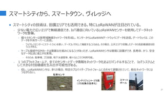 スマートシティから、スマートタウン、ヴィレッジへ
 スマートシティの技術は、田園エリアでも活用できる。特にLoRaWANが注目されている。
- 少ない電力で広いエリアで無線通信でき、IoT通信に向いているLoRaWANセンサーを使用してデータネット
ワークを整備。
‣ 個々のセンサーは狭帯域無線ネットワークを形成し、センサーからLoRaWANゲートウェイにデータを送信。ゲートウェイは、この
データを中央サーバーに送信。
 ワイヤレスセンサーにスマートフォンを使い、データコレクタとして機能することもある。その場合、公共エリアで収集したデータの長距離通信を担
うことがある。
‣ ケーブル接続やSIMカードは複雑な仕組みになることがあったが、LoRaWANセンサは簡易に設置ができ、長寿命、かつ、安全
なデータ伝送と省エネを実現。
 そのため、駐車場、ゴミ容器、地下水道管等、様々なところで利用可能。
- １つのプラットフォームで、全てのセンサーとデータ情報をネットワーク化およびバンドルすることで、 IoTシステムと
して大きな付加価値を生み出す可能性がある。
‣ 但し、LoRaWANセンサは、多くの場合、特定のプロバイダープラットフォームに合わせて調整されていて、他社ネットワークには
つながらない。
27
駐車センサ
インテリジェント・ゴミ箱
（ゴミ収集の効率化）
スマート
ボール
 