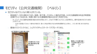 モビリティ（公共交通機関） ［ベルリン］
 モビリティはバランスよく導入されている。
- 時刻表データが公開されており、国鉄、地下鉄、バスがルート案内が可能。公共交通機関の料金が時間制
定額チケットであるため、気軽に様々な交通機関が組み合わせて利用できる。
‣ オープンデータと交通料金制度の組み合わせが良いので、これまで不便だったバスに人流が移行し、都市全体のモビリティを向
上させている
 日本でも鉄道とバスのルート案内は可能だが、個々に料金が発生するため利用を躊躇することが多い。（バス-地下鉄-JRで500円以
上）
- 最後のラストワンマイルに、シェアバイクやｅスクーターでアプローチできる。
28
地下鉄車内での乗り換え案内 乗換案内
次の駅でのバスの
乗り継ぎ案内が表
示される
電車とバスを乗り継い
でも料金は変わらない
2時間 €2.8
１日 €7
 