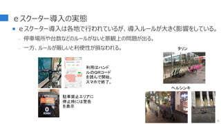 ｅスクーター導入の実態
 ｅスクーター導入は各地で行われているが、導入ルールが大きく影響をしている。
- 停車場所や台数などのルールがないと景観上の問題が出る。
- 一方、ルールが厳しいと利便性が損なわれる。
32
タリン
ヘルシンキ
駐車禁止エリアに
停止時には警告
を表示
利用はハンド
ルのＱＲコード
を読んで開始。
スマホで終了。
 