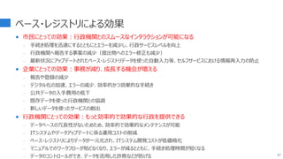 ベース・レジストリによる効果
 市民にとっての効果：行政機関とのスムースなインタラクションが可能になる
- 手続き処理を迅速にするとともにとエラーを減少し、行政サービスレベルを向上
- 行政機関へ報告する事案の減少（提出物へのエラー修正も減少）
- 最新状況にアップデートされたベース・レジストリデータを使った自動入力等、セルフサービスにおける情報再入力の防止
 企業にとっての効果：事務が減り、成長する機会が増える
- 報告や登録の減少
- デジタル化の加速、エラーの減少、効率的かつ効果的な手続き
- 公共データの入手費用の低下
- 既存データを使った行政機関との協調
- 新しいデータを使ったサービスの創出
 行政機関にとっての効果：もっと効率的で効果的な行政を提供できる
- データベースの冗長性がないためため、効率的で効果的なメンテナンスが可能
- ITシステムやデータアップデートに係る運用コストの削減
- ベース・レジストリによりデータが一元化され、ITシステム開発コストが低価格化
- マニュアルでのワークフローが殆どなくなり、エラーが減るとともに、手続き処理時間が短くなる
- データのコントロールができ、データを活用した詐欺などが防げる 67
 