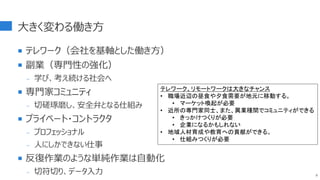 大きく変わる働き方
 テレワーク（会社を基軸とした働き方）
 副業（専門性の強化）
- 学び、考え続ける社会へ
 専門家コミュニティ
- 切磋琢磨し、安全弁となる仕組み
 プライベート・コントラクタ
- プロフェッショナル
- 人にしかできない仕事
 反復作業のような単純作業は自動化
- 切符切り、データ入力 8
テレワーク、リモートワークは大きなチャンス
• 職場近辺の昼食や夕食需要が地元に移動する。
• マーケット喚起が必要
• 近所の専門家同士、また、異業種間でコミュニティができる
• きっかけつくりが必要
• 企業になるかもしれない
• 地域人材育成や教育への貢献ができる。
• 仕組みつくりが必要
 