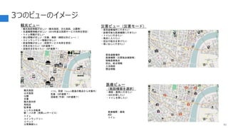 3つのビューのイメージ
83
M
i
M
M
ATM、両替（fintech推進の観点から対象外）
気象（SIP連携？）
混雑度（予測）（SIP連携？）
観光ビュー
・観光施設情報がほしい（観光施設、文化施設、公園等）
・交通機関情報がほしい（2019年度は民間サービス利用を想定）
・トイレ情報がほしい
・安心情報がほしい（交番、病院（病院は別ビュー））
・コインランドリー情報がほしい
・飲食情報がほしい（民間サービス利用を想定）
・天気を知りたい（SIP連携？）
・混雑状況を知りたい（SIP連携？）
観光施設
公共施設
公園
交番
観光案内所
免税店
駐車場
レンタル自転車
駅・バス停（民間webサービス）
トイレ
コインランドリー
イベント
公衆無線Wifi
医療ビュー
（施設種類を選択）
・病院・薬局に行きたい
・AEDを探したい
・トイレを探したい
医療機関・薬局
AED
トイレ
災害ビュー（災害モード）
・緊急避難場所に行きたい
・診療可能な医療機関に行きたい
・トイレに行きたい
・風呂に入りたい
・炊出や給水を受けたい
・買い出しに行きたい
緊急避難場所
医療機関（災害拠点病院等）
稼働医療拠点
炊出、給水情報
入浴施設
開店情報
 