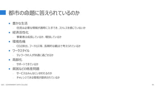 都市の命題に答えられているのか
 豊かな生活
- 住民は必要な情報が適時に入手でき、ストレスを感じていないか
 経済活性化
- 事業者は成長しているか、増加しているか
 環境危機
- CO2排出、フードロス等、長期的な観点で考えられているか
 ワークスタイル
- テレワークの人が快適に過ごせるか
 高齢化
- サポートできているか
 貧困などの格差問題
- サービスはみんなにいきわたるのか
- チャレンジできる環境が提供されているか
GDC : GOVERNMENT DATA COLLEGE 85
 