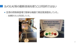 カメラとAI等の最新技術を使うことが目的ではない
 空港の荷物検査場で簡単な機器で満足度調査をしていた。
- 結構多くの人が回答していた。
87
 