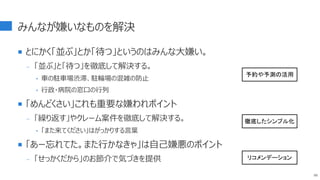 みんなが嫌いなものを解決
 とにかく「並ぶ」とか「待つ」というのはみんな大嫌い。
- 「並ぶ」と「待つ」を徹底して解決する。
‣ 車の駐車場渋滞、駐輪場の混雑の防止
‣ 行政・病院の窓口の行列
 「めんどくさい」これも重要な嫌われポイント
- 「繰り返す」やクレーム案件を徹底して解決する。
‣ 「また来てください」はがっかりする言葉
 「あー忘れてた。また行かなきゃ」は自己嫌悪のポイント
- 「せっかくだから」のお節介で気づきを提供
88
予約や予測の活用
徹底したシンプル化
リコメンデーション
 