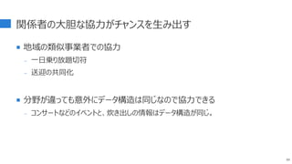 関係者の大胆な協力がチャンスを生み出す
 地域の類似事業者での協力
- 一日乗り放題切符
- 送迎の共同化
 分野が違っても意外にデータ構造は同じなので協力できる
- コンサートなどのイベントと、炊き出しの情報はデータ構造が同じ。
89
 