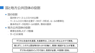 国と地方公共団体の役割
 国の役割
- 国が持つベース・レジストリの公開
- ベース・レジストリ等の主要データのデータ形式、ルールの標準化
- 基本的なデータ活用ツールの提供、教材の提供
 地方公共団体の役割
- 標準を活用したデータ整備
- サービスの実現
91
デジタル社会の先進国、先進都市は、これらを10年以上かけて実現。
焦らずに、システム更改等のきっかけを軸に、着実に推進することが重要。
デジタル社会のインフラであり、投資が必要。中長期に回収。
 