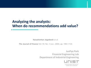 Analyzing the analysts:
When do recommendations add value?
JunPyo Park
Financial Engineering Lab
Department of Industrial Engineering
Narashimhan Jegadeesh et al.
The Journal of Finance Vol. 59, No. 3 (Jun., 2004), pp. 1083-1124
 