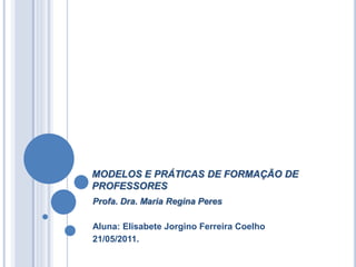 MODELOS E PRÁTICAS DE FORMAÇÃO DE
PROFESSORES
Profa. Dra. Maria Regina Peres

Aluna: Elisabete Jorgino Ferreira Coelho
21/05/2011.
 