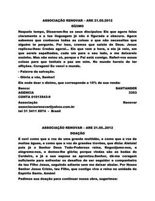 ASSOCIAÇÃO RENOVAR – ARE 21.05.2012
                               DÍZIMO
Naquele tempo, Disseram-lhe os seus discípulos: Eis que agora falas
claramente e a tua linguagem já não é figurada e obscura. Agora
sabemos que conheces todas as coisas e que não necessitas que
alguém te pergunte. Por isso, cremos que saíste de Deus. Jesus
replicou-lhes: Credes agora!... Eis que vem a hora, e ela já veio, em
que sereis espalhados, cada um para o seu lado, e me deixareis
sozinho. Mas não estou só, porque o Pai está comigo. Referi-vos essas
coisas para que tenhais a paz em mim. No mundo haveis de ter
aflições. Coragem! Eu venci o mundo.
- Palavra da salvação.
- Glória a vós, Senhor!
Eis onde doar o dizimo, que corresponde a 10% de sua renda:
Banco:                                                   SANTANDER
AGENCIA                                                        3353
CONTA 01013543-9
Associação                                                    Renovar
associacaorenovar@yahoo.com.br
tel 31 3411 6974 - Brasil




              ASSOCIAÇÃO RENOVAR – ARE 21.05..2012
                              DOAÇÃO
E ouvi como que a voz de uma grande multidão, e como que a voz de
muitas águas, e como que a voz de grandes trovões, que dizia: Aleluia!
pois já o Senhor Deus Todo-Poderoso reina. Regozijemo-nos, e
alegremo-nos, e demos-lhe glória; porque vindas são as bodas do
Cordeiro, e já a sua esposa se aprontou.Senhor, dá-me coragem
suficiente para enfrentar os desafios de ser seguidor e companheiro
de teu Filho Jesus, seguindo adiante sem me deixar abalar. Por Nosso
Senhor Jesus Cristo, teu Filho, que contigo vive e reina na unidade do
Espírito Santo. Amém!
Pedimos sua doação para continuar nossa obra, sugerimos:
 