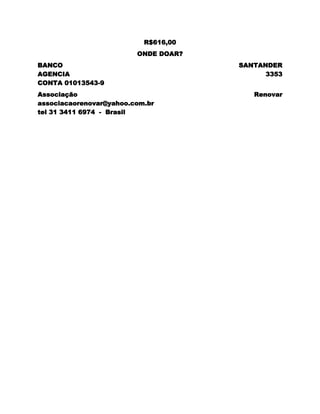R$616,00
                         ONDE DOAR?
BANCO                                 SANTANDER
AGENCIA                                     3353
CONTA 01013543-9
Associação                               Renovar
associacaorenovar@yahoo.com.br
tel 31 3411 6974 - Brasil
 