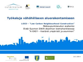 Pääkaupunkiseudun osahanke
Etelä-Suomen EAKR-ohjelman teemahankkeessa
”K-EASY – Kestävä ympäristö ja asuminen”
Työkaluja vähähiiliseen aluerakentamiseen
LOCO – ”Low Carbon Neighbourhood Construction”
21.5.2014
 
