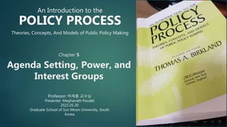 Chapter 5
Agenda Setting, Power, and
Interest Groups
Professor: 하재룡 교수님
Presenter: Meghanath Poudel
2021.05.20
Graduate School of Sun Moon University, South
Korea
An Introduction to the
POLICY PROCESS
Theories, Concepts, And Models of Public Policy Making
 