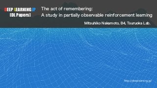 DEEP LEARNING JP
[DL Papers]
http://deeplearning.jp/
The act of remembering:
A study in partially observable reinforcement learning
Mitsuhiko Nakamoto, B4, Tsuruoka Lab.
 