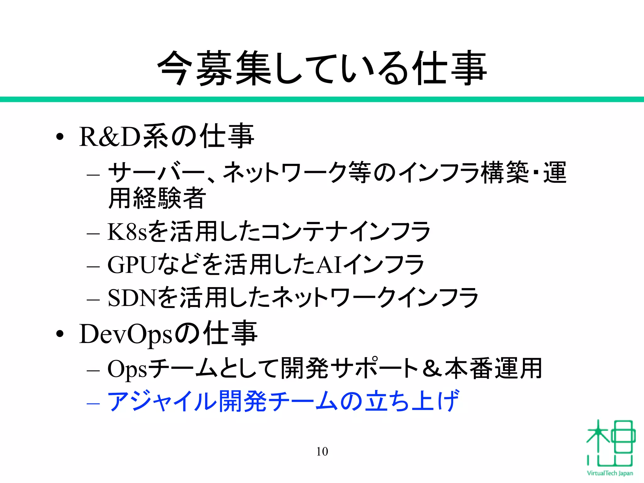 今募集している仕事
• R&D系の仕事
– サーバー、ネットワーク等のインフラ構築・運
用経験者
– K8sを活用したコンテナインフラ
– GPUなどを活用したAIインフラ
– SDNを活用したネットワークインフラ
• DevOpsの仕事
– Opsチームとして開発サポート＆本番運用
– アジャイル開発チームの立ち上げ
10
 