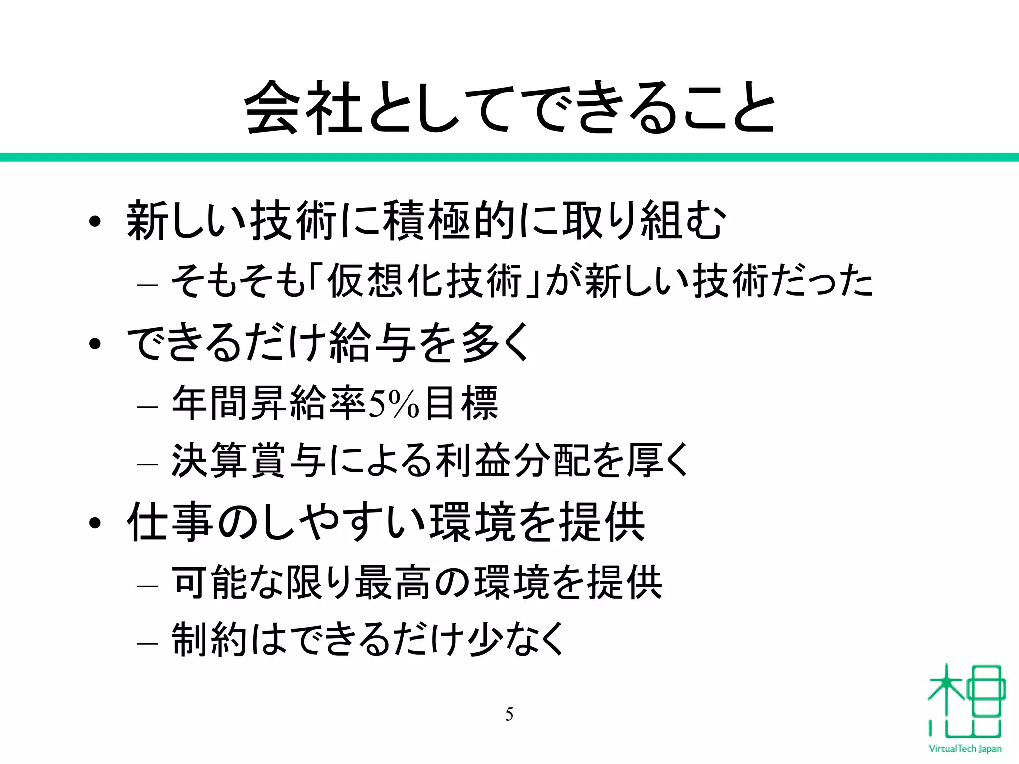 会社としてできること
• 新しい技術に積極的に取り組む
– そもそも「仮想化技術」が新しい技術だった
• できるだけ給与を多く
– 年間昇給率5%目標
– 決算賞与による利益分配を厚く
• 仕事のしやすい環境を提供
– 可能な限り最高の環境を提供
– 制約はできるだけ少なく
5
 
