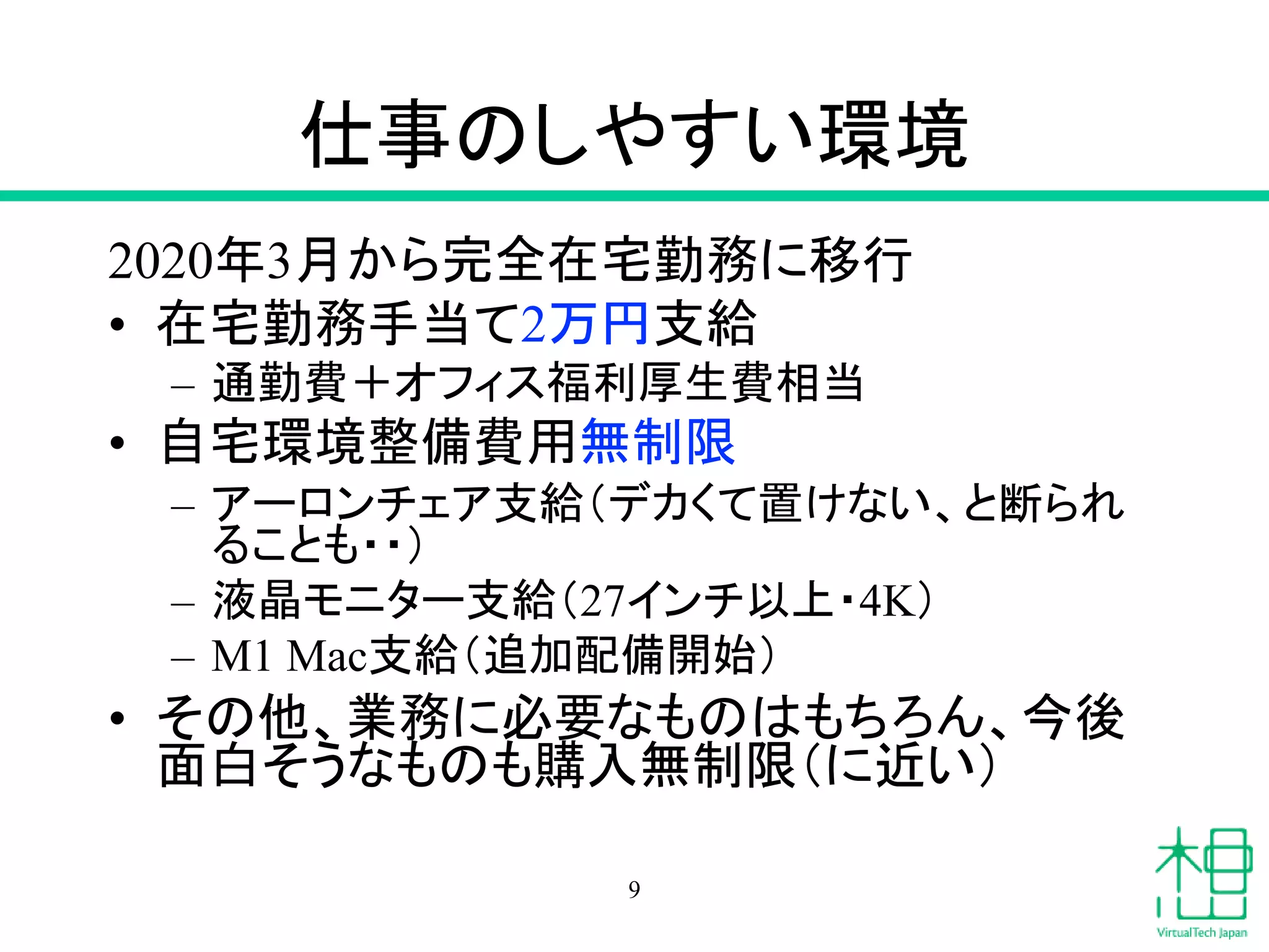 仕事のしやすい環境
2020年3月から完全在宅勤務に移行
• 在宅勤務手当て2万円支給
– 通勤費＋オフィス福利厚生費相当
• 自宅環境整備費用無制限
– アーロンチェア支給（デカくて置けない、と断られ
ることも・・）
– 液晶モニター支給（27インチ以上・4K）
– M1 Mac支給（追加配備開始）
• その他、業務に必要なものはもちろん、今後
面白そうなものも購入無制限（に近い）
9
 