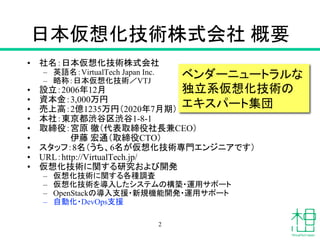 日本仮想化技術株式会社 概要
• 社名：日本仮想化技術株式会社
– 英語名：VirtualTech Japan Inc.
– 略称：日本仮想化技術／VTJ
• 設立：2006年12月
• 資本金：3,000万円
• 売上高：2億1235万円（2020年7月期）
• 本社：東京都渋谷区渋谷1-8-1
• 取締役：宮原 徹（代表取締役社長兼CEO）
• 伊藤 宏通（取締役CTO）
• スタッフ：8名（うち、6名が仮想化技術専門エンジニアです）
• URL：http://VirtualTech.jp/
• 仮想化技術に関する研究および開発
– 仮想化技術に関する各種調査
– 仮想化技術を導入したシステムの構築・運用サポート
– OpenStackの導入支援・新規機能開発・運用サポート
– 自動化・DevOps支援
ベンダーニュートラルな
独立系仮想化技術の
エキスパート集団
2
 