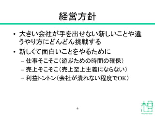 経営方針
• 大きい会社が手を出せない新しいことや違
うやり方にどんどん挑戦する
• 新しくて面白いことをやるために
– 仕事そこそこ（遊ぶための時間の確保）
– 売上そこそこ（売上至上主義にならない）
– 利益トントン（会社が潰れない程度でOK）
6
 